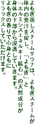 よもぎ蒸しスチームサウナは、よもぎスチームが
体内の発汗を促し、「よもぎ」と
「ホルミシスエネルギー鉱石」の天然成分が
身体の下部から浸透していきます。
よもぎの香りで心身ともに
リラックスしていただけます。