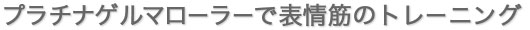 プラチナゲルマローラーで表情筋のトレーニング
