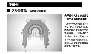 アルミ部品内部線材の状態「肉厚差の大きな鋳造品も一度で高精細に画像化」12bit=4096階調とダイナミックレンジが広いため、肉厚差のある鋳造部品の透過検査も一回の撮影でカバーします。従来のフィルム検査で必要だった、部位による微妙な管電圧調整も不要です。
