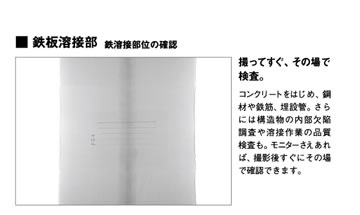 鉄板溶接部 鉄溶接部位の確認「撮ってすぐ、その場で検査。」コンクリートをはじめ、鋼材や鉄筋、埋設管。さらには構造物の内部欠陥調査や溶接作業の品質検査も。モニターさえあれば、撮影後すぐにその場で確認できます。