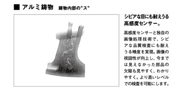 アルミ鋳物鋳物内部のス「シビアな目にも耐えうる高感度センサー。」高感度センサーと独自の画像処理技術で、シビアな品質検査にも耐えうる精度を実現。画像の視認性が向上し、今までは見えなかった部品の欠陥も見やすく、わかりやすく。より高いレベルでの検査を可能にします。