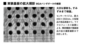 実装基板の拡大撮影BGAハンダボールの確認「大きな部材も、すみずみまで検査。」センサーサイズは、最大450×350mm。大型製品の部品検査から、マイクロフォーカス装置による、精密機器の微細部品の拡大撮影撮影まで対応します。