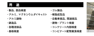 用　途 ・製品、部品検査・アルミ、マグネシウムダイキャスト・アルミ鋳物・鋳造品・各種溶接品・基板検査・ゴム製品・樹脂成型品・自動車部品、関連部品・建物・プラント検査・コンクリート内部検査・コンビナート配管腐食検査