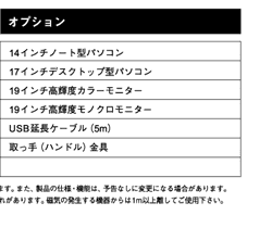 オプション14インチノート型パソコン
17インチデスクトップ型パソコン
19インチ高輝度カラーモニター1
9インチ高輝度モノクロモニター
USB延長ケーブル（5m）
取っ手（ハンドル）金具