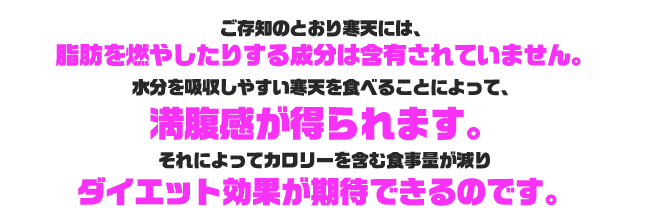 ご存知のとおり寒天には、脂肪を燃やしたりする成分は含まれていません。水分を吸収しやすい寒天を食べることによって、満腹感が得られます。それによってカロリーを含む食事量が減り、ダイエット効果が期待できるのです。