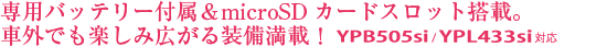 専用バッテリー付属＆microSDカードスロット搭載。車外でも楽しみ広がる装備満載！ YPB505si/YPL433si対応